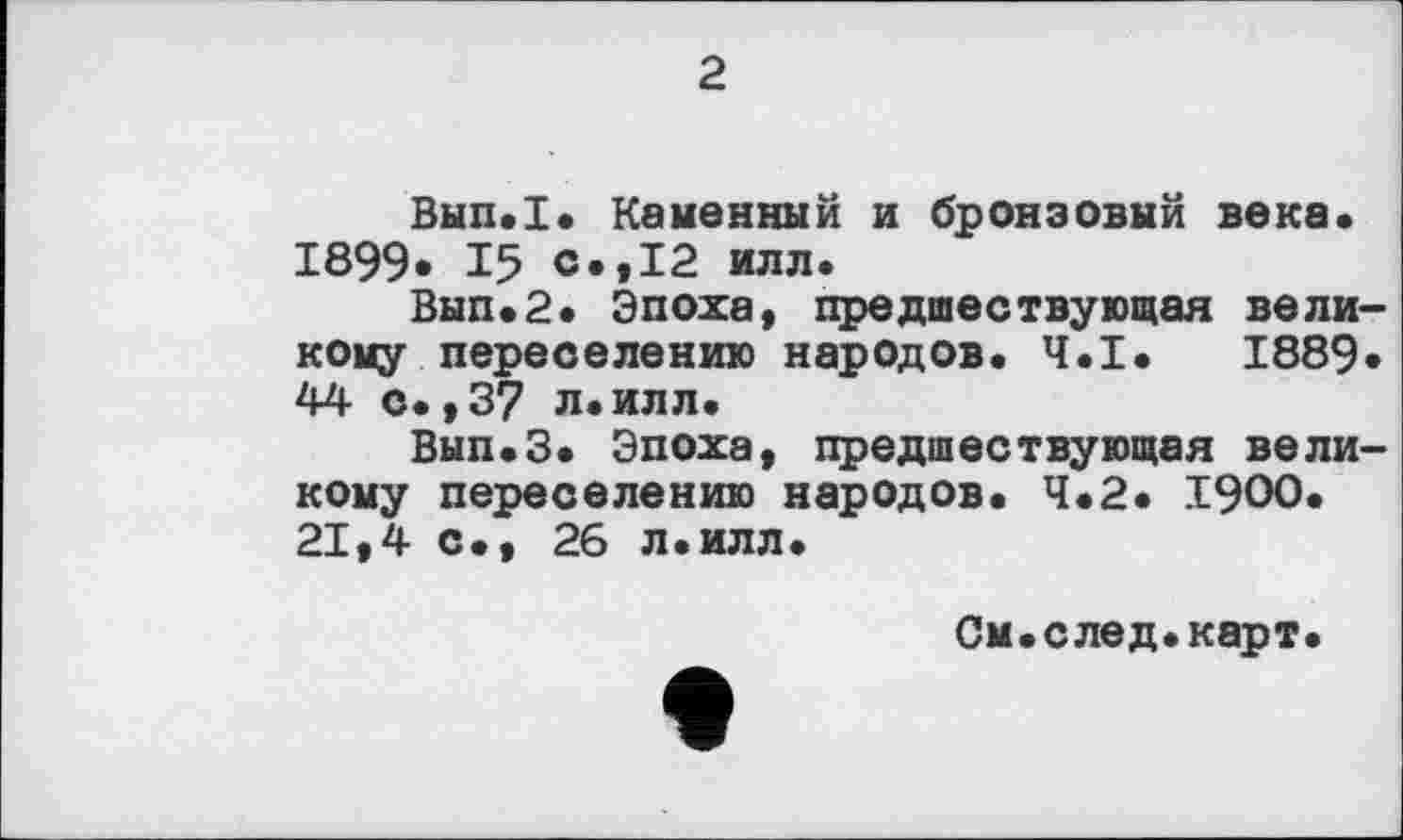 ﻿2
Вып.1. Каменный и бронзовый века« 1899* 15 с.,12 илл.
Вып«2« Эпоха, предшествующая великому переселению народов. Ч.І. 1889» 44 с.,37 л.илл.
Вып.З. Эпоха, предшествующая великому переселению народов. Ч.2. 1900. 21,4 с., 26 л.илл.
См.след.карт.